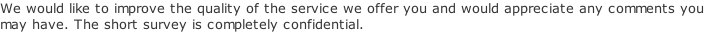 We would like to improve the quality of the service we offer you and would appreciate any comments you  may have. The short survey is completely confidential.